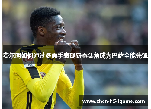 费尔明如何通过多面手表现崭露头角成为巴萨全能先锋 费尔明如何通过多面手表现崭露头角成为巴萨全能先锋