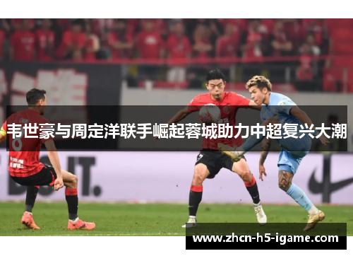 韦世豪与周定洋联手崛起蓉城助力中超复兴大潮