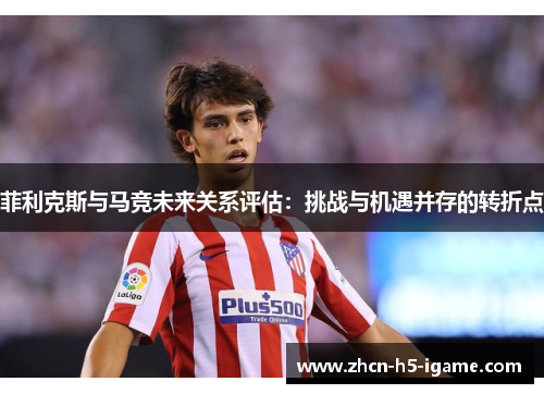 菲利克斯与马竞未来关系评估：挑战与机遇并存的转折点