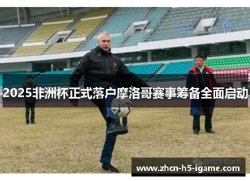 2025非洲杯正式落户摩洛哥赛事筹备全面启动 2025非洲杯正式落户摩洛哥赛事筹备全面启动