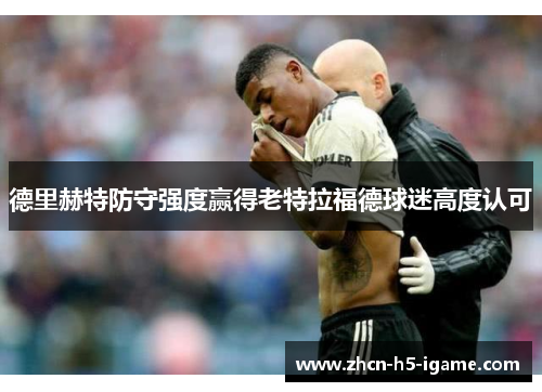德里赫特防守强度赢得老特拉福德球迷高度认可