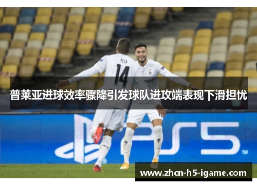 普莱亚进球效率骤降引发球队进攻端表现下滑担忧