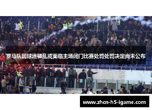 罗马队因球迷骚乱或面临主场闭门比赛处罚处罚决定尚未公布